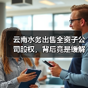 云南水务出售全资子公司股权,背后竟是缓解财务危机?(图1) 云南水务出售全资子公司股权,背后竟是缓解财务危机?(图1)