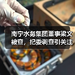 南宁水务集团董事梁文被查，纪委调查引关注（图1）